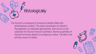 The thyroid is composed of numerous follicles filled with
proteinaceous colloid. The major constituent of colloid is
thyroglobulin, an iodinated glycoprotein, that serves as the
substrate for thyroid hormone synthesis. Normal quantities of
thyroid hormones depend on exogenous iodine. The diet is the
primary source of iodine
Histologically
 