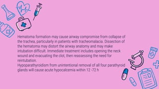 Hematoma formation may cause airway compromise from collapse of
the trachea, particularly in patients with tracheomalacia. Dissection of
the hematoma may distort the airway anatomy and may make
intubation difficult. Immediate treatment includes opening the neck
wound and evacuating the clot, then reassessing the need for
reintubation.
Hypoparathyroidism from unintentional removal of all four parathyroid
glands will cause acute hypocalcemia within 12 -72 h
 