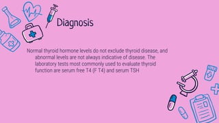 Normal thyroid hormone levels do not exclude thyroid disease, and
abnormal levels are not always indicative of disease. The
laboratory tests most commonly used to evaluate thyroid
function are serum free T4 (F T4) and serum TSH
Diagnosis
 
