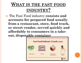 WHAT IS THE FAST FOOD
INDUSTRY?
 The Fast Food industry consists and
accounts for prepared food usually
from a restaurant, store, food truck,
or street vendor, served quickly and
affordably to consumers in a take-
out, disposable container
 