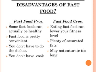 DISADVANTAGES OF FAST
FOOD?
Fast Food Pros.
 Some fast foods can
actually be healthy
 Fast food is pretty
convenient
 You don't have to do
the dishes.
 You don't have cook
Fast Food Cros.
 Eating fast food can
lower your fitness
level
 Plenty of saturated
fats
 May not saturate too
long
 