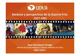 Balance y perspectiva de la Guerra Fría:
1917-1991
Ana Henríquez Orrego
Directora de Escuela Pedagogía en Historia, Geografía y Ed. Cívica
-Abril 2012 -
 