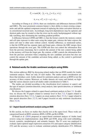 723
Arabic sentiment analysis using recurrent neural networks:…
1 3
According to Chung et al. (2014), there are similarities and differences between LSTM
and GRUs. The most prominent common feature is their ability to retain existing compo-
nents and add the updated component instead of replacing the entire activation function as
in conventional recurrent units. Accordingly, long-term dependencies may be captured, and
shortcut paths may be created so that the error can be easily backpropagated without rap-
idly vanishing, thus eliminating the vanishing gradient problem.
A difference between LSTM and GRUs is that the former controls the memory content
and cell state exposure to other units using the output gate, whereas the latter exposes the
entire cell state to other units without control. Another difference, as mentioned earlier,
is that the LSTM unit has separate input and forget gates, whereas the GRU merges these
operations through the reset gate. The LSTM unit does not control the information flow
from the previous timestamp, but it controls the amount of the new content being added
to the memory cell from the forget gate. By contrast, a GRU controls the information flow
from the previous activation when computing the new candidate activation but does not
control the amount of the candidate activation being added, as the control is performed
through the update gate.
6 
Related works for Arabic sentiment analysis using RNNs
This section addresses RQ3 by discussing related studies that use RNN models for Arabic
sentiment analysis. There are only 24 such studies. The studies under consideration are
those that introduce a new Arabic dataset for sentiment analysis and use an RNN to test the
accuracy of these corpora. Moreover, as Arabic datasets are scarce and limited, we high-
light the various datasets used in all studies under consideration in Table 4.
The studies are divided according to the classification level (sentence or aspect) and
the type of analysis (emotion detection, emoji analysis, hate speech detection, or sentiment
classification).
We discuss the 6 papers related to aspect-based sentiment analysis in Sect. 5.1. In addi-
tion, we discuss the 18 papers related to sentence level in Sect. 5.2; 5 papers related to
emotion detection (Sect. 5.2.1), 3 papers on emoji analysis (Sect. 5.2.2), 1 paper related to
hate speech detection (Sect. 5.2.3), and 9 papers focused on only sentiment classification
(Sect. 5.2.4).
6.1 Aspect‑based sentiment analysis using an RNN
In this section, we focus on studies that classify text at the aspect level. These works are
categorized based on RNN variations (RNN, LSTM, and Bi-LSTM).
Al-Smadi et al. (2018) proposed an aspect-based sentiment analysis of Arabic hotel
reviews using two implementations: deep RNN and SVM, along with word embedding,
lexical, syntactic, morphological, and semantic features. The F1 score was employed to
evaluate aspect opinion target expression extraction (T1) and aspect category identification
(T2) and the accuracy score to evaluate sentiment polarity identification (T3). Different
(14)
̃
Ct = tanh
(
Wc ⋅
[
rt ∗ ht−1
]
+ Ucet + bc
)
(15)
ht = ut ∗ ̃
Ct +
(
1 − ut
)
∗ ht−1
 
