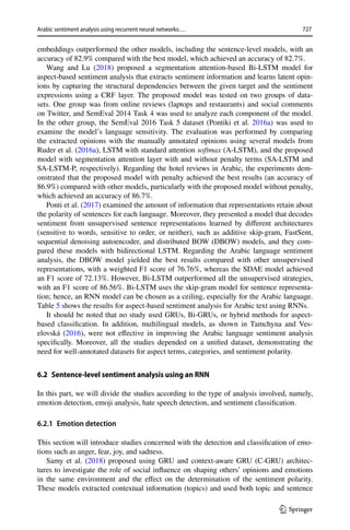 727
Arabic sentiment analysis using recurrent neural networks:…
1 3
embeddings outperformed the other models, including the sentence-level models, with an
accuracy of 82.9% compared with the best model, which achieved an accuracy of 82.7%.
Wang and Lu (2018) proposed a segmentation attention-based Bi-LSTM model for
aspect-based sentiment analysis that extracts sentiment information and learns latent opin-
ions by capturing the structural dependencies between the given target and the sentiment
expressions using a CRF layer. The proposed model was tested on two groups of data-
sets. One group was from online reviews (laptops and restaurants) and social comments
on Twitter, and SemEval 2014 Task 4 was used to analyze each component of the model.
In the other group, the SemEval 2016 Task 5 dataset (Pontiki et al. 2016a) was used to
examine the model’s language sensitivity. The evaluation was performed by comparing
the extracted opinions with the manually annotated opinions using several models from
Ruder et al. (2016a), LSTM with standard attention softmax (A-LSTM), and the proposed
model with segmentation attention layer with and without penalty terms (SA-LSTM and
SA-LSTM-P, respectively). Regarding the hotel reviews in Arabic, the experiments dem-
onstrated that the proposed model with penalty achieved the best results (an accuracy of
86.9%) compared with other models, particularly with the proposed model without penalty,
which achieved an accuracy of 86.7%.
Ponti et al. (2017) examined the amount of information that representations retain about
the polarity of sentences for each language. Moreover, they presented a model that decodes
sentiment from unsupervised sentence representations learned by different architectures
(sensitive to words, sensitive to order, or neither), such as additive skip-gram, FastSent,
sequential denoising autoencoder, and distributed BOW (DBOW) models, and they com-
pared these models with bidirectional LSTM. Regarding the Arabic language sentiment
analysis, the DBOW model yielded the best results compared with other unsupervised
representations, with a weighted F1 score of 76.76%, whereas the SDAE model achieved
an F1 score of 72.13%. However, Bi-LSTM outperformed all the unsupervised strategies,
with an F1 score of 86.56%. Bi-LSTM uses the skip-gram model for sentence representa-
tion; hence, an RNN model can be chosen as a ceiling, especially for the Arabic language.
Table 5 shows the results for aspect-based sentiment analysis for Arabic text using RNNs.
It should be noted that no study used GRUs, Bi-GRUs, or hybrid methods for aspect-
based classification. In addition, multilingual models, as shown in Tamchyna and Ves-
elovská (2016), were not effective in improving the Arabic language sentiment analysis
specifically. Moreover, all the studies depended on a unified dataset, demonstrating the
need for well-annotated datasets for aspect terms, categories, and sentiment polarity.
6.2 Sentence‑level sentiment analysis using an RNN
In this part, we will divide the studies according to the type of analysis involved, namely,
emotion detection, emoji analysis, hate speech detection, and sentiment classification.
6.2.1 Emotion detection
This section will introduce studies concerned with the detection and classification of emo-
tions such as anger, fear, joy, and sadness.
Samy et al. (2018) proposed using GRU and context-aware GRU (C-GRU) architec-
tures to investigate the role of social influence on shaping others’ opinions and emotions
in the same environment and the effect on the determination of the sentiment polarity.
These models extracted contextual information (topics) and used both topic and sentence
 