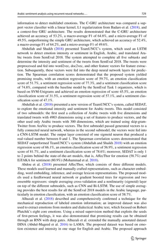 729
Arabic sentiment analysis using recurrent neural networks:…
1 3
information to detect multilabel emotions. The C-GRU architecture was compared a sup-
port vector classifier with a linear kernel, L1 regularization from Badaro et al. (2018), and
a context-free GRU architecture. The results demonstrated that the C-GRU architecture
achieved an accuracy of 53.2%, a macro-average F1 of 64.8%, and a micro-average F1 of
49.5%, outperforming the simple GRU architecture, which achieved an accuracy of 52.4%,
a macro-average F1 of 64.2%, and a micro-average F1 of 49.6%.
Abdullah and Shaikh (2018) presented TeamUNCC’s system, which used an LSTM
network to detect emotion intensity or sentiment in English, Arabic, and translated Ara-
bic tweets from SemEval 2018. The system attempted to complete all five subtasks and
determine the intensity and sentiment of the tweets from SemEval 2018. The tweets were
preprocessed and fed into word2vec, doc2vec, and other feature vectors for feature extrac-
tion. Subsequently, these vectors were fed into the deep neural network layers for predic-
tion. The Spearman correlation scores demonstrated that the proposed system yielded
promising results, with an emotion regression score of 59.7%, an emotion classification
score of 51.7%, a sentiment regression score of 77.3%, and a sentiment classification score
of 74.8%, compared with the baseline model by the SemEval Task 1 organizers, which is
based on SVM-Unigrams and achieved an emotion regression of score 45.5%, an emotion
classification score of 31.5%, a sentiment regression score of 57.1%, and a sentiment clas-
sification score of 47.1%.
Abdullah et al. (2018) presented a new version of TeamUNCC’s system, called SEDAT,
to explore the emotional intensity and sentiment for Arabic tweets. This model consisted
of two submodels: the first used a collection of Arabic tweets with five dimensions and
translated tweets with 4903 dimensions using a set of features to produce vectors, and the
other used only Arabic tweets with 300 dimensions, which are trained using skip-gram-
Twitter from AraVec to produce vectors. The first submodel passed generated vectors to a
fully connected neural network, whereas in the second submodel, the vectors were fed into
a CNN-LSTM model. The output layer consisted of one sigmoid neuron that produced a
real-valued number between 0 and 1. The Spearman correlation scores demonstrated that
SEDAT outperformed TeamUNCC’s system (Abdullah and Shaikh 2018) with an emotion
regression score of 66.1%, an emotion classification score of 56.9%, a sentiment regression
score of 81.7%, and a sentiment classification score of 78.6%; moreover, SEDAT is only 1
to 2 points behind the state-of-the-art models, that is, AffecThor for emotion (58.7%) and
EiTAKA for sentiment (80.9%) (Mohammad et al. 2018).
Abdou et al. (2018) presented AffecThor, which consists of three different models.
These models used learned and manually crafted representations, such as character embed-
ding, word embedding, inference, and average lexicon representations. The proposed mod-
els used a feedforward neural network or gradient boosted trees for regression and two
ensemble regressors: simple averaging cross-validation and a nonlinearity (sigmoid) layer
on top of the different submodels, such as CNN and Bi-LSTM. The use of simple averag-
ing provides the best results for all the SemEval 2018 models in the Arabic language, par-
ticularly in emotion classification, with an emotion classification score of 58.7%.
Alhuzali et al. (2018) described and comprehensively confirmed a technique for the
mechanical reproduction of labeled emotion information; an improved dataset was also
used to extract emotions from modern and dialectical Arabic text, which focused on Robert
Plutchik’s eight core emotions. Using a mixed supervision method that exploits the seeds
of first-person feelings, it was also demonstrated that promising results can be obtained
through an RNN with deep gates. Alhuzali et al. extended the manually annotated dataset
DINA (Abdul-Mageed et al. 2016) to LAMA. The proposed dataset was based on emo-
tion existence and intensity in one stage for English and Arabic. The proposed approach
 