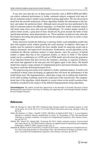 743
Arabic sentiment analysis using recurrent neural networks:…
1 3
It was also seen that the use of deep neural networks such as RNN-LSTM and GRUs
can achieve enhanced performance in Arabic sentiment analysis compared with state-of-
the-art sentiment analysis models using machine learning approaches. We also discussed in
detail how the network architecture of these algorithms handles the information or the fea-
tures and makes the prediction better. Although much research has been performed in the
field of sentiment analysis for different languages, we found that Arabic sentiment analysis
still needs many focus areas and concrete methodologies. To conduct proper research to
achieve better results, a great deal of focus should also be given towards the fields of hate
speech determination, emoji determination, etc. These methods can help not only retain the
best features describing the particular dataset but also preprocess the texts to create a clean
and better corpus.
Future directions include the following: to develop Arabic word-embedding models that
deal with negation words without ignoring the word structure. In addition, other types of
models must be explored to identify the most suitable model for analyzing emojis and to
enhance document- and aspect-level classification. Furthermore, several algorithms can be
combined for efficient sentiment analysis in large datasets, since the accuracy of hybrid
models is higher than that of the component models, as shown in Table 9. The hybrid
model can be a combination of a CNN and an LSTM model and will retain the generation
of an important feature that does not lose the semantics, meaning, or sequence of phrases
and words that appeared in the near past and will appear again in the future. The hybrid
model does require a large amount of computational power and much retraining and train-
ing time to reach the desired performance level.
The preprocessing area needs to be explored in Arabic sentiment analysis. It needs to be
considered in detail when developing an approach that will boost the performance of the
model being used. The hyperparameters, which play a large role in making the model bet-
ter fit while avoiding overfitting, need to be a major part of the research area. The computa-
tional time of the algorithm, which depends to a great extent on the model execution time,
should be considered in the analysis of the different hyperparameter tuning algorithms.
Acknowledgement The authors extend their appreciation to the Deanship of Scientific Research at Imam
Mohammad Ibn Saud Islamic University for funding and supporting this work through Graduate Students
Research Support Program.
References
Abbes M, Kechaou Z, Alimi AM (2017) Enhanced deep learning models for sentiment analysis in Arab
social media. In: Liu D, Xie S, Li Y et al (eds) Neural information processing. Springer, Cham, pp
667–676
Abdou M, Kulmizev A, Ginés i Ametllé J (2018) AffecThor at SemEval-2018 Task 1: A cross-linguistic
approach to sentiment intensity quantification in tweets. In: Proceedings of The 12th international
workshop on semantic evaluation. Association for Computational Linguistics, New Orleans, Louisi-
ana, pp 210–217
Abdulla NA, Ahmed NA, Shehab MA, Al-Ayyoub M (2013) Arabic sentiment analysis: Lexicon-based
and corpus-based. In: 2013 IEEE Jordan conference on applied electrical engineering and computing
technologies (AEECT). IEEE, Amman, Jordan, pp 1–6
Abdullah M, Shaikh S (2018) TeamUNCC at SemEval-2018 Task 1: emotion detection in English and Ara-
bic tweets using deep learning. In: Proceedings of the 12th international workshop on semantic evalu-
ation. Association for Computational Linguistics, New Orleans, Louisiana, pp 350–357
 