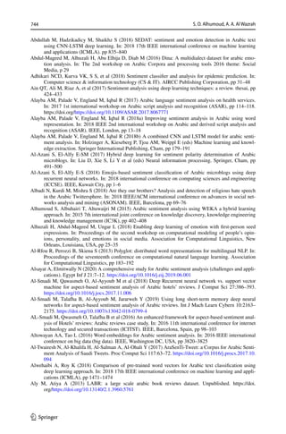 744 S. O. Alhumoud, A. A. Al Wazrah
1 3
Abdullah M, Hadzikadicy M, Shaikhz S (2018) SEDAT: sentiment and emotion detection in Arabic text
using CNN-LSTM deep learning. In: 2018 17th IEEE international conference on machine learning
and applications (ICMLA). pp 835–840
Abdul-Mageed M, Alhuzali H, Abu Elhija D, Diab M (2016) Dina: A multidialect dataset for arabic emo-
tion analysis. In: The 2nd workshop on Arabic Corpora and processing tools 2016 theme: Social
Media, p 29
Adhikari NCD, Kurva VK, S S, et al (2018) Sentiment classifier and analysis for epidemic prediction. In:
Computer science  information technology (CS  IT). AIRCC Publishing Corporation, pp 31–48
Ain QT, Ali M, Riaz A, et al (2017) Sentiment analysis using deep learning techniques: a review. thesai, pp
424–433
Alayba AM, Palade V, England M, Iqbal R (2017) Arabic language sentiment analysis on health services.
In: 2017 1st international workshop on Arabic script analysis and recognition (ASAR), pp 114–118.
https://doi.org/https://​doi.​org/​10.​1109/​ASAR.​2017.​80677​71
Alayba AM, Palade V, England M, Iqbal R (2018a) Improving sentiment analysis in Arabic using word
representation. In: 2018 IEEE 2nd international workshop on Arabic and derived script analysis and
recognition (ASAR). IEEE, London, pp 13–18
Alayba AM, Palade V, England M, Iqbal R (2018b) A combined CNN and LSTM model for arabic senti-
ment analysis. In: Holzinger A, Kieseberg P, Tjoa AM, Weippl E (eds) Machine learning and knowl-
edge extraction. Springer International Publishing, Cham, pp 179–191
Al-Azani S, El-Alfy E-SM (2017) Hybrid deep learning for sentiment polarity determination of Arabic
microblogs. In: Liu D, Xie S, Li Y et al (eds) Neural information processing. Springer, Cham, pp
491–500
Al-Azani S, El-Alfy E-S (2018) Emojis-based sentiment classification of Arabic microblogs using deep
recurrent neural networks. In: 2018 international conference on computing sciences and engineering
(ICCSE). IEEE, Kuwait City, pp 1–6
Albadi N, Kurdi M, Mishra S (2018) Are they our brothers? Analysis and detection of religious hate speech
in the Arabic Twittersphere. In: 2018 IEEE/ACM international conference on advances in social net-
works analysis and mining (ASONAM). IEEE, Barcelona, pp 69–76
Alhumoud S, Albuhairi T, Altuwaijri M (2015) Arabic sentiment analysis using WEKA a hybrid learning
approach. In: 2015 7th international joint conference on knowledge discovery, knowledge engineering
and knowledge management (IC3K), pp 402–408
Alhuzali H, Abdul-Mageed M, Ungar L (2018) Enabling deep learning of emotion with first-person seed
expressions. In: Proceedings of the second workshop on computational modeling of people’s opin-
ions, personality, and emotions in social media. Association for Computational Linguistics, New
Orleans, Louisiana, USA, pp 25–35
Al-Rfou R, Perozzi B, Skiena S (2013) Polyglot: distributed word representations for multilingual NLP. In:
Proceedings of the seventeenth conference on computational natural language learning. Association
for Computational Linguistics, pp 183–192
Alsayat A, Elmitwally N (2020) A comprehensive study for Arabic sentiment analysis (challenges and appli-
cations). Egypt Inf J 21:7–12. https://​doi.​org/​10.​1016/j.​eij.​2019.​06.​001
Al-Smadi M, Qawasmeh O, Al-Ayyoub M et al (2018) Deep Recurrent neural network vs. support vector
machine for aspect-based sentiment analysis of Arabic hotels’ reviews. J Comput Sci 27:386–393.
https://​doi.​org/​10.​1016/j.​jocs.​2017.​11.​006
Al-Smadi M, Talafha B, Al-Ayyoub M, Jararweh Y (2019) Using long short-term memory deep neural
networks for aspect-based sentiment analysis of Arabic reviews. Int J Mach Learn Cybern 10:2163–
2175. https://​doi.​org/​10.​1007/​s13042-​018-​0799-4
AL-Smadi M, Qwasmeh O, Talafha B et al (2016) An enhanced framework for aspect-based sentiment anal-
ysis of Hotels’ reviews: Arabic reviews case study. In: 2016 11th international conference for internet
technology and secured transactions (ICITST). IEEE, Barcelona, Spain, pp 98–103
Altowayan AA, Tao L (2016) Word embeddings for Arabic sentiment analysis. In: 2016 IEEE international
conference on big data (big data). IEEE, Washington DC, USA, pp 3820–3825
Al-Twairesh N, Al-Khalifa H, Al-Salman A, Al-Ohali Y (2017) AraSenTi-Tweet: a Corpus for Arabic Senti-
ment Analysis of Saudi Tweets. Proc Comput Sci 117:63–72. https://​doi.​org/​10.​1016/j.​procs.​2017.​10.​
094
Alwehaibi A, Roy K (2018) Comparison of pre-trained word vectors for Arabic text classification using
deep learning approach. In: 2018 17th IEEE international conference on machine learning and appli-
cations (ICMLA), pp 1471–1474
Aly M, Atiya A (2013) LABR: a large scale arabic book reviews dataset. Unpublished. https://doi.
org/https://​doi.​org/​10.​13140/2.​1.​3960.​5761
 