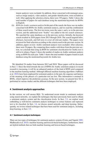 714 S. O. Alhumoud, A. A. Al Wazrah
1 3
timent analysis) were excluded. In addition, those concerned with nontarget areas,
such as image analysis, video analysis, and gender identification, were excluded as
well. After applying the selection criteria, there were 193 papers. Table 2 shows the
total number of papers for each database using the mentioned keywords for RNNs
in English.
(ii) RNNs for Arabic sentiment analysis In this part of the search, the focus was on studies
concerned with RNNs for Arabic sentiment analysis, and we used the combination
of three search terms. The first two terms were the same x and y as in the previous
section, and the additional term “Arabic” was added to the two search sentences.
We searched the same databases as in the previous section. Initially, the keyword
search resulted in 2636 papers from 2013 through 2018. The search targeted titles,
abstracts, keywords, and full texts to cover all relevant studies. The papers were
reviewed for final selection according to the criteria used in the previous section. In
addition, papers on non- Arabic sentiment analysis were excluded. After selection,
there were 24 papers. By comparing these studies with those from the previous sec-
tion, we conclude that using an RNN for sentiment classification for Arabic text is
still in its infancy. Figure 2 shows the number of studies on Arabic sentiment analysis
using an RNN for each year. Table 3 shows the total number of papers found in each
database using the mentioned keywords for Arabic text.
We identified 24 studies from between 2013 and 2018. These papers will be discussed
in Sect. 5. Since the trend towards the use of RNNs for Arabic sentiment analysis in recent
research is increasing, it will be an enhanced analysis of the kind of RNN used compared
to the machine learning method. Although different machine learning algorithms (Adhikari
et al. 2018) have been employed for sentiment analysis in the past, the sequence and latency
of the meaning of the phrases of a particular text are lost. This information is retained in
RNNs, which improves the prediction accuracy. In the next section, we present how SA is
performed in various studies and the different techniques that have been employed.
4 
Sentiment analysis approaches
In this section, we will answer RQ1. To understand recent trends in sentiment analysis
using neural networks, we explain the techniques that have previously been used to obtain
a sentiment analysis system and the classification levels. In Sect. 3.3, we explore word
embedding (a well-known sentiment analysis technique) to extract features and represent
text to be classified. In Sect. 3.4, we discuss neural networks and deep learning. Subse-
quently, we review related techniques that have been used for sentiment analysis, including
deep learning, in Sect. 3.5.
4.1 Sentiment analysis techniques
There are two types of techniques for sentiment analysis systems (Cortes and Vapnik 1995;
Madhoushi et al. 2015): machine learning and lexicon-based techniques; furthermore, there
are hybrid methods that use both machine learning and lexicon-based techniques.
 