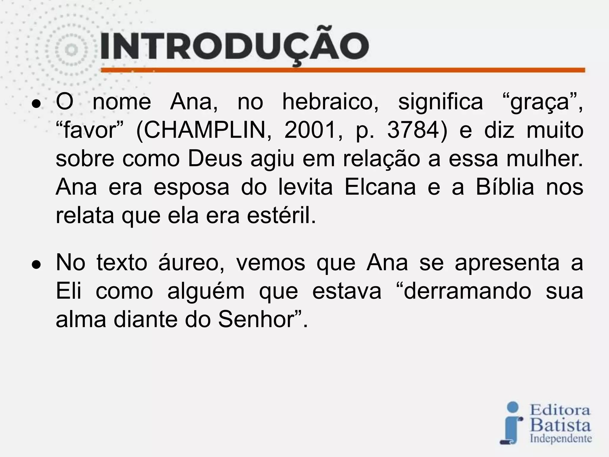 ● O nome Ana, no hebraico, significa “graça”,
“favor” (CHAMPLIN, 2001, p. 3784) e diz muito
sobre como Deus agiu em relação a essa mulher.
Ana era esposa do levita Elcana e a Bíblia nos
relata que ela era estéril.
● No texto áureo, vemos que Ana se apresenta a
Eli como alguém que estava “derramando sua
alma diante do Senhor”.
 