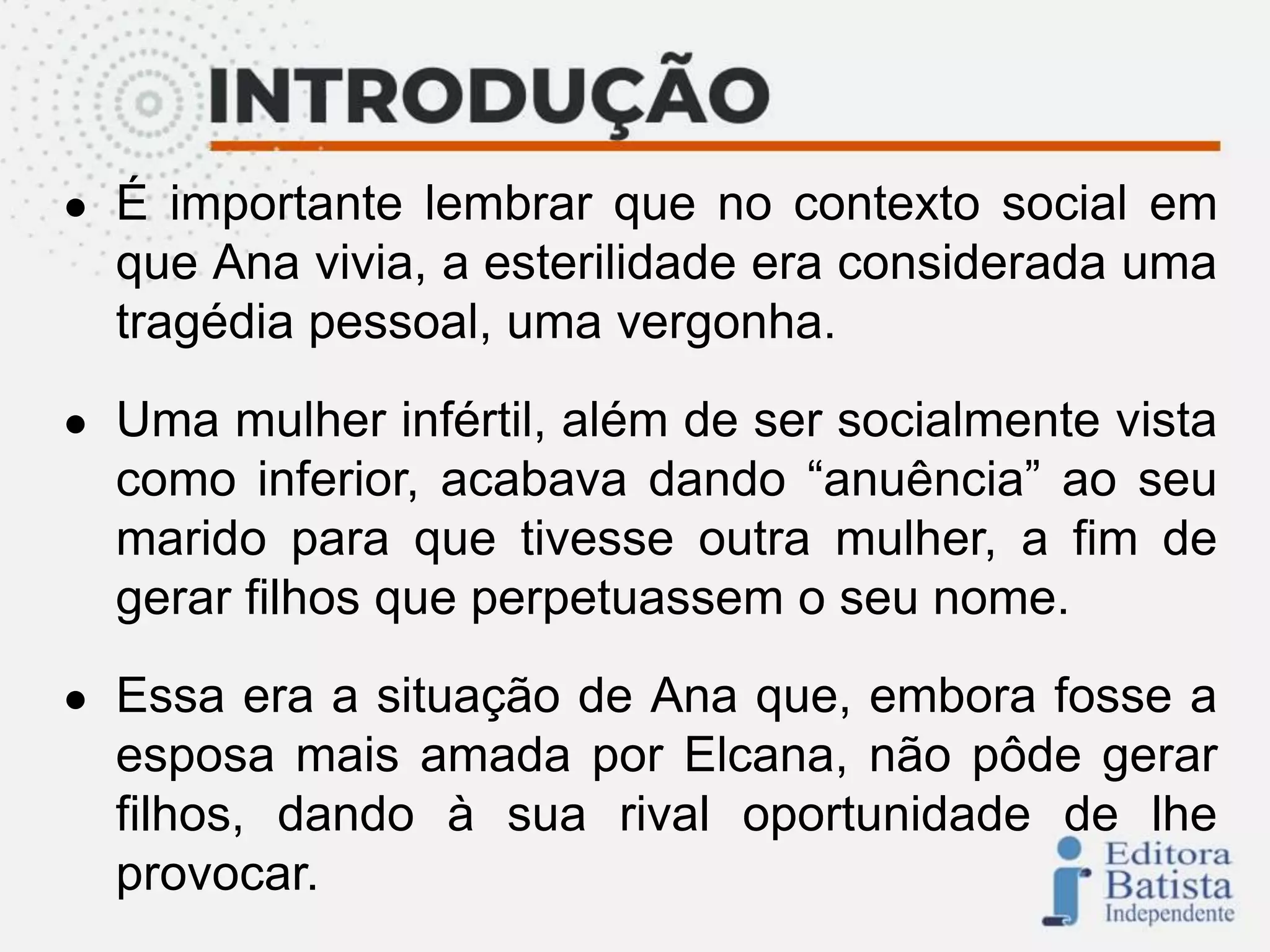● É importante lembrar que no contexto social em
que Ana vivia, a esterilidade era considerada uma
tragédia pessoal, uma vergonha.
● Uma mulher infértil, além de ser socialmente vista
como inferior, acabava dando “anuência” ao seu
marido para que tivesse outra mulher, a fim de
gerar filhos que perpetuassem o seu nome.
● Essa era a situação de Ana que, embora fosse a
esposa mais amada por Elcana, não pôde gerar
filhos, dando à sua rival oportunidade de lhe
provocar.
 