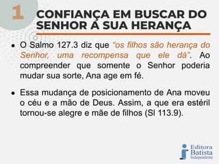 ● O Salmo 127.3 diz que “os filhos são herança do
Senhor, uma recompensa que ele dá”. Ao
compreender que somente o Senhor poderia
mudar sua sorte, Ana age em fé.
● Essa mudança de posicionamento de Ana moveu
o céu e a mão de Deus. Assim, a que era estéril
tornou-se alegre e mãe de filhos (Sl 113.9).
 