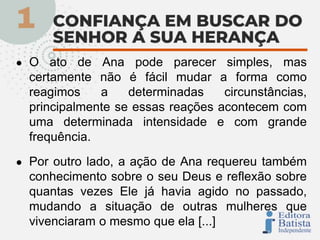 ● O ato de Ana pode parecer simples, mas
certamente não é fácil mudar a forma como
reagimos a determinadas circunstâncias,
principalmente se essas reações acontecem com
uma determinada intensidade e com grande
frequência.
● Por outro lado, a ação de Ana requereu também
conhecimento sobre o seu Deus e reflexão sobre
quantas vezes Ele já havia agido no passado,
mudando a situação de outras mulheres que
vivenciaram o mesmo que ela [...]
 