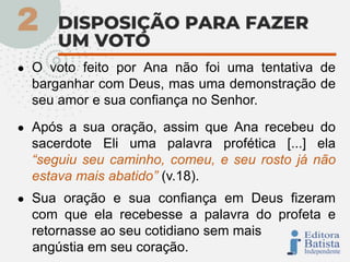 ● O voto feito por Ana não foi uma tentativa de
barganhar com Deus, mas uma demonstração de
seu amor e sua confiança no Senhor.
● Após a sua oração, assim que Ana recebeu do
sacerdote Eli uma palavra profética [...] ela
“seguiu seu caminho, comeu, e seu rosto já não
estava mais abatido” (v.18).
● Sua oração e sua confiança em Deus fizeram
com que ela recebesse a palavra do profeta e
retornasse ao seu cotidiano sem mais
angústia em seu coração.
 