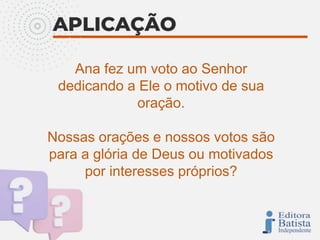 Ana fez um voto ao Senhor
dedicando a Ele o motivo de sua
oração.
Nossas orações e nossos votos são
para a glória de Deus ou motivados
por interesses próprios?
 