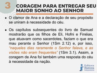 ● O clamor de Ana e a declaração de seu propósito
se uniram à necessidade do céu.
● Os capítulos subsequentes do livro de Samuel
mostrarão que os filhos de Eli, Hofni e Finéias,
que atuavam como sacerdotes, faziam o que era
mau perante o Senhor (1Sm 2.12) e, por isso,
“naqueles dias raramente o Senhor falava, e as
visões não eram frequentes” (1Sm 3.1). Assim, a
coragem de Ana foi também uma resposta do céu
à necessidade da nação.
 