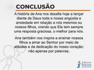 A história de Ana nos desafia hoje a lançar
diante de Deus toda a nossa angústia e
ansiedade em relação a nós mesmos ou
nossos filhos, crendo que Ele tem sempre
uma resposta graciosa, o melhor para nós.
Ana também nos inspira a ensinar nossos
filhos a amar ao Senhor por meio de
atitudes e da dedicação do nosso coração;
não apenas por palavras.
 
