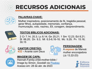 IMAGEM DE CAPA:
Hannah-Family-child-mother-bible /
Image by Simon_Goodall via Pixabay
Acesso em: 28 de abr. de 2023
PALAVRAS-CHAVE:
Mulher inspiradora, posicionamento de fé, tragédia pessoal,
gerar filhos, autopiedade, memoriais, confiança,
murmuração, voto, nazireu, Eli, coragem, desprendimento.
TEXTOS BÍBLICOS ADICIONAIS:
2 Cr 7.14; 20.3; Lc 8.14; Gn 25.21; 1 Sm 12.23; Ed 8.21;
Sl 66.20; Dn 9.3; Mt 6.5-8,16-18; Mc 9.29; Pv 15.16;
30.15
CANTOR CRISTÃO:
432 – Avante com Deus
PERSONAGEM:
A esposa de Manoá:
mulher encorajadora
(Jz 13.22-23)
 