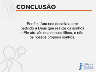 Por fim, Ana nos desafia a orar
pedindo a Deus que realize os sonhos
dEle através dos nossos filhos, e não
os nossos próprios sonhos.
 