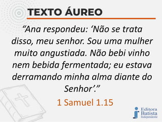“Ana respondeu: ‘Não se trata
disso, meu senhor. Sou uma mulher
muito angustiada. Não bebi vinho
nem bebida fermentada; eu estava
derramando minha alma diante do
Senhor’.”
1 Samuel 1.15
 