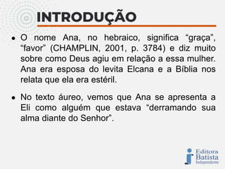 ● O nome Ana, no hebraico, significa “graça”,
“favor” (CHAMPLIN, 2001, p. 3784) e diz muito
sobre como Deus agiu em relação a essa mulher.
Ana era esposa do levita Elcana e a Bíblia nos
relata que ela era estéril.
● No texto áureo, vemos que Ana se apresenta a
Eli como alguém que estava “derramando sua
alma diante do Senhor”.
 