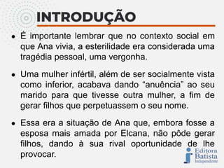 ● É importante lembrar que no contexto social em
que Ana vivia, a esterilidade era considerada uma
tragédia pessoal, uma vergonha.
● Uma mulher infértil, além de ser socialmente vista
como inferior, acabava dando “anuência” ao seu
marido para que tivesse outra mulher, a fim de
gerar filhos que perpetuassem o seu nome.
● Essa era a situação de Ana que, embora fosse a
esposa mais amada por Elcana, não pôde gerar
filhos, dando à sua rival oportunidade de lhe
provocar.
 