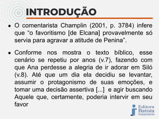 ● O comentarista Champlin (2001, p. 3784) infere
que “o favoritismo [de Elcana] provavelmente só
servia para agravar a atitude de Penina”.
● Conforme nos mostra o texto bíblico, esse
cenário se repetiu por anos (v.7), fazendo com
que Ana perdesse a alegria de ir adorar em Siló
(v.8). Até que um dia ela decidiu se levantar,
assumir o protagonismo de suas emoções, e
tomar uma decisão assertiva [...] e agir buscando
Aquele que, certamente, poderia intervir em seu
favor
 