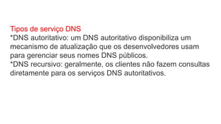 Tipos de serviço DNS
*DNS autoritativo: um DNS autoritativo disponibiliza um
mecanismo de atualização que os desenvolvedores usam
para gerenciar seus nomes DNS públicos.
*DNS recursivo: geralmente, os clientes não fazem consultas
diretamente para os serviços DNS autoritativos.
 