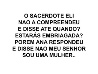 O SACERDOTE ELI
NAO A COMPREENDEU
E DISSE ATE QUANDO?
ESTARÁS EMBRIAGADA?
POREM ANA RESPONDEU
E DISSE NAO MEU SENHOR
SOU UMA MULHER..
 