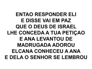 ENTAO RESPONDER ELI
E DISSE VAI EM PAZ
QUE O DEUS DE ISRAEL
LHE CONCEDA A TUA PETIÇAO
E ANA LEVANTOU DE
MADRUGADA ADOROU
ELCANA CONHECEU A ANA
E DELA O SENHOR SE LEMBROU
 