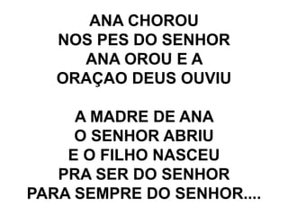 ANA CHOROU
NOS PES DO SENHOR
ANA OROU E A
ORAÇAO DEUS OUVIU
A MADRE DE ANA
O SENHOR ABRIU
E O FILHO NASCEU
PRA SER DO SENHOR
PARA SEMPRE DO SENHOR....
 