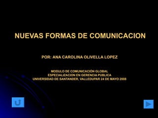 NUEVAS FORMAS DE COMUNICACION POR:   ANA CAROLINA OLIVELLA LOPEZ MODULO DE COMUNICACIÓN GLOBAL ESPECIALIZACION EN GERENCIA PUBLICA UNIVERSIDAD DE SANTANDER, VALLEDUPAR 24 DE MAYO 2008 