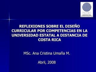REFLEXIONES SOBRE EL DISEÑO CURRICULAR POR COMPETENCIAS EN LA UNIVERSIDAD ESTATAL A DISTANCIA DE COSTA RICA MSc. Ana Cristina Umaña M. Abril, 2008 