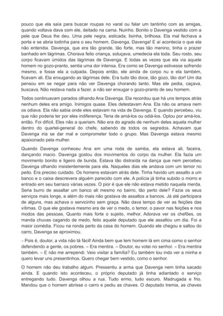 pouco que ela saía para buscar roupas no varal ou falar um tantinho com as amigas,
quando voltava dava com ele, deitado na cama. Nuinho. Bonito o Davenga vestido com a
pele que Deus lhe deu. Uma pele negra, esticada, lisinha, brilhosa. Ela mal fechava a
porta e se abria todinha para o seu homem. Davenga, Davenga! E aí acontecia o que ela
não entendia. Davenga, que era tão grande, tão forte, mas tão menino, tinha o prazer
banhado em lágrimas. Chorava feito criança, soluçava, umedecia ela toda. Seu rosto, seu
corpo ficavam úmidos das lágrimas de Davenga. E todas as vezes que ela via aquele
homem no gozo-pranto, sentia uma dor intensa. Era como se Davenga estivesse sofrendo
mesmo, e fosse ela a culpada. Depois então, ele ainda de corpo nu e ela também,
ficavam ali. Ela enxugando as lágrimas dele. Era tudo tão doce, tão gozo, tão dor! Um dia
pensou em se negar para não ver Davenga chorando tanto. Mas ele pedia, caçava,
buscava. Não restava nada a fazer, a não ser enxugar o gozo-pranto de seu homem.
Todos continuavam parados olhando Ana Davenga. Ela recordou que há uns tempos atrás
nenhum deles era amigo. Inimigos quase. Eles detestavam Ana. Ela não os amava nem
os odiava. Ela não sabia onde eles estavam na vida de Davenga. E quando percebeu, viu
que não poderia ter por eles indiferença. Teria de amá-los ou odiá-los. Optou por amá-los,
então. Foi difícil. Eles não a queriam. Não era do agrado de nenhum deles aquela mulher
dentro do quartel-general do chefe, sabendo de todos os segredos. Achavam que
Davenga iria se dar mal e comprometer todo o grupo. Mas Davenga estava mesmo
apaixonado pela mulher.
Quando Davenga conheceu Ana em uma roda de samba, ela estava ali, faceira,
dançando macio. Davenga gostou dos movimentos do corpo da mulher. Ela fazia um
movimento bonito e ligeiro de bunda. Estava tão distraída na dança que nem percebeu
Davenga olhando insistentemente para ela. Naqueles dias ele andava com um temor no
peito. Era preciso cuidado. Os homens estavam atrás dele. Tinha havido um assalto a um
banco e o caixa descrevera alguém parecido com ele. A polícia já tinha subido o morro e
entrado em seu barraco várias vezes. O pior é que ele não estava metido naquela merda.
Seria burro de assaltar um banco ali mesmo no bairro, tão perto dele? Fazia os seus
serviços mais longe, e além do mais não gostava de assaltos a bancos. Já até participara
de alguns, mas achava o servicinho sem graça. Não dava tempo de ver as feições das
vítimas. O que ele gostava mesmo era de ver o medo, o temor, o pavor nas feições e nos
modos das pessoas. Quanto mais forte o sujeito, melhor. Adorava ver os chefões, os
manda chuvas cagando de medo, feito aquele deputado que ele assaltou um dia. Foi a
maior comédia. Ficou na ronda perto da casa do homem. Quando ele chegou e saltou do
carro, Davenga se aproximou.
– Pois é, doutor, a vida não tá fácil! Ainda bem que tem homem lá em cima como o senhor
defendendo a gente, os pobres. – Era mentira. – Doutor, eu votei no senhor. – Era mentira
também. – E não me arrependi. Veio visitar a família? Eu também tou indo ver a minha e
quero levar uns presentinhos. Quero chegar bem vestido, como o senhor.
O homem não deu trabalho algum. Pressentiu a arma que Davenga nem tinha sacado
ainda. E quando isto aconteceu, o próprio deputado já tinha adiantado o serviço
entregando tudo. Davenga olhou a rua. Tudo ermo, tudo escuro. Madrugada e frio.
Mandou que o homem abrisse o carro e pediu as chaves. O deputado tremia, as chaves
 