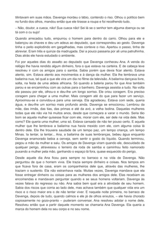 tilintavam em suas mãos. Davenga mordeu o lábio, contendo o riso. Olhou o político bem
no fundo dos olhos, mandou então que ele tirasse a roupa e foi recolhendo tudo.
– Não, doutor, a cueca, não! Sua cueca não! Sei lá se o senhor tem alguma doença ou se
tá com o cu sujo!
Quando arrecadou tudo, empurrou o homem para dentro do carro. Olhou para ele e
balançou as chaves e deu um adeus ao deputado, que correspondeu ao gesto. Davenga
tinha o peito explodindo em gargalhadas, mas conteve o riso. Apertou o passo, tinha de
abreviar. Eram três e quinze da madrugada. Daí a pouco passaria por ali uma patrulhinha.
Dias atrás ele havia estudado o ambiente.
Foi por aqueles dias do assalto ao deputado que Davenga conheceu Ana. A venda do
relógio lhe havia rendido algum dinheiro, fora o que estava na carteira. E de cabeça leve
resolveu ir com os amigos para o samba. Sabia porém que devia ficar atento. Estava
atento, sim. Estava atento aos movimentos e à dança da mulher. Ela lhe lembrava uma
bailarina nua, tal qual a que ele vira um dia no filme da televisão. A bailarina dançava livre,
solta, na festa de uma aldeia africana. Só quando a bateria parou foi que Ana também
parou e se encaminhou com as outras para o banheiro. Davenga assistia a tudo. Na volta
ela passou por ele, olhou-o e deu-lhe um longo sorriso. Ele criou coragem. Era preciso
coragem para chegar a uma mulher. Mais coragem até do que para fazer um serviço.
Aproximou-se e convidou-a para uma cerveja. Ela agradeceu. Estava com sede, queria
água, e deu-lhe um sorriso mais profundo ainda. Davenga se emocionou. Lembrou da
mãe, das irmãs, das tias, das primas e até da avó, a velha Isolina. Daquelas mulheres
todas que ele não via há muitos anos, desde que começara a varar o mundo. Seria tão
bom se aquela mulher quisesse ficar com ele, morar com ele, ser dele na vida dele. Mas
como? Ele queria uma mulher, uma só. Estava cansado de não ter pouso certo. E aquela
mulher que lhe lembrava a bailarina nua havia mexido com ele, com alguma coisa lá
dentro dele. Ela lhe trouxera saudade de um tempo paz, um tempo criança, um tempo
Minas. Ia tentar, ia tentar... Ana, a bailarina de suas lembranças, bebeu água enquanto
Davenga enamorado bebia a cerveja, sem sentir o gosto do líquido. Quando terminou,
pegou a mão da mulher e saiu. Os amigos de Davenga viram quando ele, descuidado de
qualquer perigo, atravessou o terreiro da roda de samba e caminhou feito namorado
puxando a mulher pela mão, ganhando o espaço lá fora, quase esquecido do perigo.
Desde aquele dia Ana ficou para sempre no barraco e na vida de Davenga. Não
perguntou de que o homem vivia. Ele trazia sempre dinheiro e coisas. Nos tempos em
que ficava fora de casa, eram os companheiros dele que, através das mulheres, lhe
traziam o sustento. Ela não estranhava nada. Muitas vezes, Davenga mandava que ela
fosse entregar dinheiro ou coisas para as mulheres dos amigos dele. Elas recebiam as
encomendas e mandavam perguntar quando e se seus homens voltariam. Davenga às
vezes falava do regresso ou não. Ana sabia bem qual era a atividade de seu homem.
Sabia dos riscos que corria ao lado dele, mas achava também que qualquer vida era um
risco e o risco maior era o de não tentar viver. E naquela noite primeira, no barraco de
Davenga, depois de tudo, quando calmos e ele já de olhos enxutos, – ele havia chorado
copiosamente no gozo-pranto – puderam conversar, Ana resolveu adotar o nome dele.
Resolveu então que a partir daquele momento se chamaria Ana Davenga. Ela queria a
marca do homem dela no seu corpo e no seu nome.
 