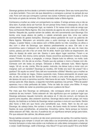 Davenga gostara de Ana desde o primeiro momento até sempre. Dera seu nome para Ana
e se dera também. Fora com ela que descobrira e começara a pensar no porquê de sua
vida. Fora com ela que começara a pensar nas outras mulheres que tivera antes. E uma
lhe trazia um gosto de remorso. Ele havia mandado matar a Maria Agonia.
Conhecera a mulher ao visitar um companheiro na cadeia. O amigo armara uma e não se
dera bem. A prisão devia ser horrível. Só em pensar tinha medo e desespero. Se um dia
caísse preso e não conseguisse fugir, se mataria. E foi nessa única visita ao amigo que
ficou conhecendo Maria Agonia. Ela vivia dizendo da agonia de uma vida sem o olhar do
Senhor. Naquele dia, quando saíram da cadeia, ela veio conversando com Davenga. Era
bonita, uma roupa abaixo do joelho, o cabelo amarrado para trás. Uma voz calma
acompanhada de gestos tranqüilos. Davenga estava gostando de ouvir as palavras de
Maria Agonia. Marcaram um encontro para o outro domingo na praça. Quando ele
chegou, o pastor falava, e ela estava com a Bíblia aberta na mão. Levantou os olhos e
deu com o olhar de Davenga, que abaixou piedosamente os seus. Ele saiu e se
encaminhou para o botequim em frente. Ao acabar a pregação, ela saiu do meio dos
outros, passou por ele e fez um sinal. Ele foi atrás. Assim que todos se dispersaram, ela
falou do desejo de estar com ele. Queria ir para algum lugar sozinhos. Foram e se
amaram muito. Ele chorou como sempre. Esses encontros aconteceram muitas e muitas
vezes. Primeiro a praça, a pregação, a crença. Depois tudo no silêncio, na moita, tudo
escondidinho. Um dia ele se encheu. Propôs que ela subisse o morro e ficasse com ele.
Corresse com ele todos os perigos. Deixasse a Bíblia, deixasse tudo. Maria Agonia
reagiu. Vê só, se ela, crente, filha de pastor, instruída, iria deixar tudo e morar com um
marginal, com um bandido? Davenga se revoltou. Ah! Então era isso? Só prazer? Só o
gostoso? Só aquilo na cama? Saiu dali era novamente a Bíblia? Mandou que a mulher se
vestisse. Ela ainda se negou. Estava querendo mais. Estava precisando do prazer que
ele, só ele, era capaz de dar. Saíram juntos do motel, a uma certa altura, como sempre,
ele desceu do carro e caminhou sozinho. Não havia de ser nada. Tinha alguém que faria o
serviço para ele. Dias depois, a seguinte manchete apareceu nos jornais: “Filha de pastor
apareceu nua e toda perfurada de balas. Tinha ao lado do corpo uma Bíblia. A moça
cultivava o hábito de visitar os presídios para levar a palavra de Deus”.
Por mais que Ana Davenga se esforçasse, não conseguia atinar com o porquê da
ausência de seu homem. Todos estavam ali. Isto significava que em qualquer lugar que
Davenga estivesse naquele momento, ele estava só. E não era comum, em tempos de
guerra como aqueles, eles andarem sozinhos. Davenga devia estar em perigo, em maus
lençóis. As histórias e os feitos de Davenga vieram quentes e vivos em sua mente. Dentre
eles havia o feito em que havia uma semelhante sua, morta. Nem no dia em que
Davenga, de cabeça baixa, lhe contara o crime, ela tivera medo do homem. Buscou as
feições de suas semelhantes, ali presentes. Encontrou calma. Seria porque os homens
delas estavam ali? Não, não era. A ausência de um significava sempre perigo para todos.
Por que estavam tão calmas, tão alheias assim?
Novas batidas ecoaram na porta e já não eram prenúncios de samba. Era samba mesmo.
Ana Davenga quis romper o círculo em volta dela e se encaminhar para abrir a porta. Os
homens fecharam a roda mais ainda e as mulheres em volta deles começaram a balançar
o corpo. Cadê Davenga, cadê o Davenga, meu Deus?! O que seria aquilo? Era uma festa!
 