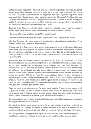 Distinguiu vozes pequenas e havia as crianças. Ana Davenga alisou a barriga. Lá dentro
estava a sua, bem pequena, bem sonho ainda. As crianças, havia umas que de longe, e
às vezes de perto, acompanhavam as façanhas dos pais. Algumas seguiriam pelas
mesmas trilhas. Outras, quem sabe, traçariam caminhos diferentes? E o filho dela com
Davenga, que caminho faria? Ah, isto pertence ao futuro. Só que o futuro ali chegava
rápido. O tempo de crescer era breve. O de matar ou morrer chegava breve, também. E o
filho dela e de Davenga? Cadê Davenga, meu Deus?
Davenga entra furando o círculo. Alegre, zambeiro, cabeça-sonho, nuvens. Abraça a
mulher. No abraço, além do corpo de Davenga, ela sentiu a pressão da arma.
– Davenga, Davenga, que festa é esta? Por que isto tudo?
– Mulher, tá pancada? Parece que bebe? Esqueceu da vida? Esqueceu de você?
Não, Ana Davenga não havia esquecido, mas também não sabia por que lembrar. Era a
primeira vez na vida, uma festa de aniversário.
O barraco de Ana Davenga, como o seu coração, guardava gente e felicidades. Alguns se
encostaram pelo pouco espaço do terreiro. Outros se amontoaram nos barracos vizinhos,
de onde rolavam a cachaça, a cerveja e o mais e mais. Quando a madrugada afirmou,
Davenga mandou que todos se retirassem, recomendando aos companheiros que
ficassem alerta.
Ana estava feliz. Só Davenga mesmo para fazer aquilo. E ela, tão viciada na dor, fizera
dos momentos que antecederam a alegria maior um profundo sofrimento. Davenga estava
ali, na cama, vestido com aquela pele negra, brilhante, lisa, que Deus lhe dera. Ela
também, nua. Era tão bom ficar se tocando primeiro. Depois haveria o choro de Davenga,
tão doloroso, tão profundo, que ela ficava adiando o gozo-pranto. Já estavam para
explodir um no outro, quando a porta abriu violentamente e dois policiais entraram de
armas em punho. Mandaram que Davenga vestisse rápido e não bancasse o
engraçadinho, porque o barraco estava cercado. Outro policial do lado de fora empurrou a
janela de madeira. Uma metralhadora apontou para dentro de casa, bem na direção da
cama, na mira de Ana Davenga. Ela se encolheu levando a mão na barriga, protegendo o
filho, pequena semente, quase sonho ainda.
Davenga vestiu a calça lentamente. Ele sabia estar vencido. E agora, o que valia a vida?
O que valia a morte? Ir para a prisão, nunca! A arma estava ali, debaixo da camisa que
ele ia pegar agora. Poderia pegar as duas juntas. Sabia que este gesto significaria a
morte. Se Ana sobrevivesse à guerra, quem sabe teria outro destino?
De cabeça baixa, sem encarar os dois policiais a sua frente, Davenga pegou a camisa e
desse gesto se ouviram muitos tiros.
Os noticiários depois lamentavam a morte de um dos policiais a serviço. Na favela, os
companheiros de Davenga choravam a morte do chefe e de Ana, que morrera ali na
cama, metralhada, protegendo com as mãos um sonho de vida que ela trazia na barriga.
Em uma garrafa de cerveja cheia de água, um botão de rosa, que Ana Davenga havia
recebido de seu homem na festa primeira de seu aniversário, vinte e sete, se abria.
 