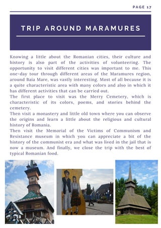 Knowing a little about the Romanian cities, their culture and
history is also part of the activities of volunteering. The
opportunity to visit different cities was important to me. This
one-day tour through different areas of the Maramures region,
around Baia Mare, was vastly interesting. Most of all because it is
a quite characteristic area with many colors and also in which it
has different activities that can be carried out.
The first place to visit was the Merry Cemetery, which is
characteristic of its colors, poems, and stories behind the
cemetery.
Then visit a monastery and little old town where you can observe
the origins and learn a little about the religious and cultural
history of Romania.
Then visit the Memorial of the Victims of Communism and
Resistance museum in which you can appreciate a bit of the
history of the communist era and what was lived in the jail that is
now a museum. And finally, we close the trip with the best of
typical Romanian food.
P A G E 1 7
T R I P A R O U N D M A R A M U R E S
 