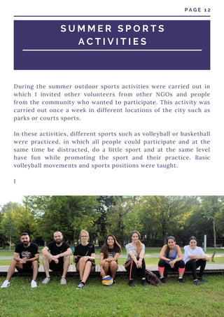 During the summer outdoor sports activities were carried out in
which I invited other volunteers from other NGOs and people
from the community who wanted to participate. This activity was
carried out once a week in different locations of the city such as
parks or courts sports.
In these activities, different sports such as volleyball or basketball
were practiced, in which all people could participate and at the
same time be distracted, do a little sport and at the same level
have fun while promoting the sport and their practice. Basic
volleyball movements and sports positions were taught.
I
P A G E 1 2
S U M M E R S P O R T S
A C T I V I T I E S
 