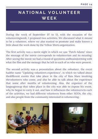 During the week of September 07 to 13, with the occasion of the
volunteeringweek, I proposed two activities. We discussed what it means
to be a volunteer, where we also wanted to promote and make known a
little about the work done by the Yellow Shirts organization.
The first activity was a movie night in which we saw "Patch Adams" since
the message of the movie corresponds to volunteerism and its meaning.
After seeing the movie we had a round of questions andbrainstorming with
what the film and the message that he left to each of us who were present.
The second activity was a presentation about the volunteer, the event
hadthe name "Updating volunteers experience", in which we talked about
thedifferent events that take place in the city of Baia Mare involving
thevolunteers who come, and also be able to talk about the experience
that some after months of volunteering. Also, the organizer of the
languageswap that takes place in the city was able to expose his event,
why he began to carry it out, and how it influences the volunteers.In each
of the activities, we had different volunteers from other NGOs, the city,
and also people from the community interested in volunteering.
P A G E 1 4
N A T I O N A L V O L U N T E E R
W E E K
 