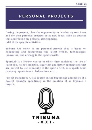 During the project, I had the opportunity to develop my own ideas
and my own personal projects or as new ideas, such as courses
that allowed me my personal development.
I did three specific activities.
Tribuna XXI which is my personal project that is based on
conducting and researching the latest trends, technologies,
innovation, and ecology in the sports world.
SportLab is a 5-week course in which they explained the use of
Facebook, its new updates, logarithm and better applications that
are perfect to use especially in the sports field, as a sports team
company, sports teams, federations, etc. . .
Project manager E +, is a course on the beginnings and basics of a
project manager specifically in the creation of an Erasmus +
project.
P A G E 1 5
P E R S O N A L P R O J E C T S
 