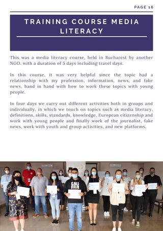 This was a media literacy course, held in Bucharest by another
NGO. with a duration of 5 days including travel days.
In this course, it was very helpful since the topic had a
relationship with my profession, information, news, and fake
news, hand in hand with how to work these topics with young
people.
In four days we carry out different activities both in groups and
individually, in which we touch on topics such as media literacy,
definitions, skills, standards, knowledge, European citizenship and
work with young people and finally work of the journalist, fake
news, work with youth and group activities, and new platforms.
P A G E 1 6
T R A I N I N G C O U R S E M E D I A
L I T E R A C Y
 