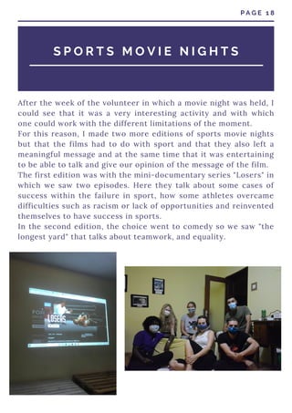 After the week of the volunteer in which a movie night was held, I
could see that it was a very interesting activity and with which
one could work with the different limitations of the moment.
For this reason, I made two more editions of sports movie nights
but that the films had to do with sport and that they also left a
meaningful message and at the same time that it was entertaining
to be able to talk and give our opinion of the message of the film.
The first edition was with the mini-documentary series "Losers" in
which we saw two episodes. Here they talk about some cases of
success within the failure in sport, how some athletes overcame
difficulties such as racism or lack of opportunities and reinvented
themselves to have success in sports.
In the second edition, the choice went to comedy so we saw "the
longest yard" that talks about teamwork, and equality.
P A G E 1 8
S P O R T S M O V I E N I G H T S
 