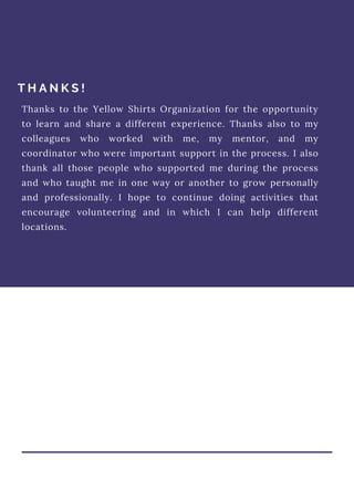 T H A N K S !
Thanks to the Yellow Shirts Organization for the opportunity
to learn and share a different experience. Thanks also to my
colleagues who worked with me, my mentor, and my
coordinator who were important support in the process. I also
thank all those people who supported me during the process
and who taught me in one way or another to grow personally
and professionally. I hope to continue doing activities that
encourage volunteering and in which I can help different
locations.
 