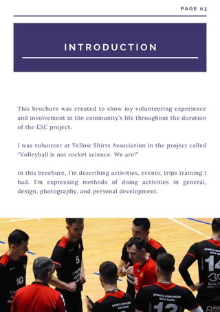 This brochure was created to show my volunteering experience
and involvement in the community’s life throughout the duration
of the ESC project.
I was volunteer at Yellow Shirts Association in the project called
“Volleyball is not rocket science. We are!”
In this brochure, I’m describing activities, events, trips training I
had. I’m expressing methods of doing activities in general,
design, photography, and personal development.
I N T R O D U C T I O N
P A G E 0 3
 