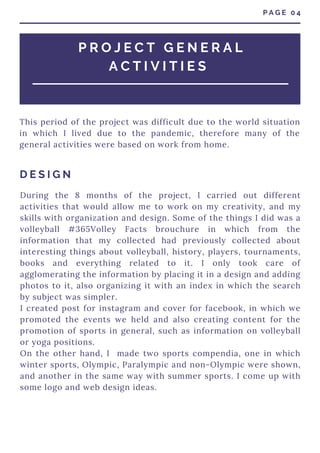 P R O J E C T G E N E R A L
A C T I V I T I E S
During the 8 months of the project, I carried out different
activities that would allow me to work on my creativity, and my
skills with organization and design. Some of the things I did was a
volleyball #365Volley Facts brouchure in which from the
information that my collected had previously collected about
interesting things about volleyball, history, players, tournaments,
books and everything related to it. I only took care of
agglomerating the information by placing it in a design and adding
photos to it, also organizing it with an index in which the search
by subject was simpler.
I created post for instagram and cover for facebook, in which we
promoted the events we held and also creating content for the
promotion of sports in general, such as information on volleyball
or yoga positions.
On the other hand, I made two sports compendia, one in which
winter sports, Olympic, Paralympic and non-Olympic were shown,
and another in the same way with summer sports. I come up with
some logo and web design ideas.
P A G E 0 4
This period of the project was difficult due to the world situation
in which I lived due to the pandemic, therefore many of the
general activities were based on work from home.
D E S I G N
 