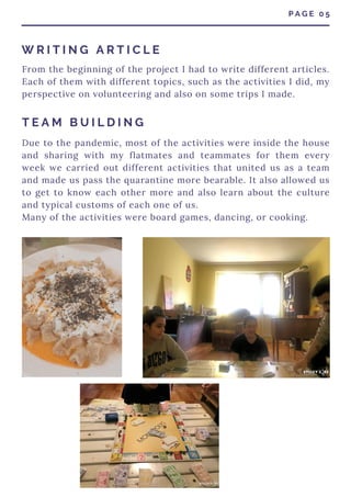 From the beginning of the project I had to write different articles.
Each of them with different topics, such as the activities I did, my
perspective on volunteering and also on some trips I made.
P A G E 0 5
W R I T I N G A R T I C L E
T E A M B U I L D I N G
Due to the pandemic, most of the activities were inside the house
and sharing with my flatmates and teammates for them every
week we carried out different activities that united us as a team
and made us pass the quarantine more bearable. It also allowed us
to get to know each other more and also learn about the culture
and typical customs of each one of us.
Many of the activities were board games, dancing, or cooking.
 