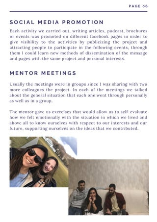 Usually the meetings were in groups since I was sharing with two
more colleagues the project. In each of the meetings we talked
about the general situation that each one went through personally
as well as in a group.
The mentor gave us exercises that would allow us to self-evaluate
how we felt emotionally with the situation in which we lived and
above all to know ourselves with respect to our interests and our
future, supporting ourselves on the ideas that we contributed.
Each activity we carried out, writing articles, podcast, brochures
or events was promoted on different facebook pages in order to
give visibility to the activities by publicizing the project and
attracting people to participate in the following events, through
them I could learn new methods of dissemination of the message
and pages with the same project and personal interests.
P A G E 0 6
S O C I A L M E D I A P R O M O T I O N
M E N T O R M E E T I N G S
 