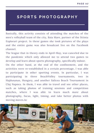 Basically, this activity consists of attending the matches of the
men's volleyball team of the city, Baia Mare, partner of the Stiinta
Explorari project. In these games she took pictures of the plays
and the entire game was also broadcast live on the Facebook
channel.
The league that in theory ends in April-May, was canceled due to
the pandemic which only allowed me to attend two games to
develop and learn about sports photography, specifically indoor.
On the other hand, at the end of the confinement, and the
activities were re-established in a certain percentage, I was able
to participate in other sporting events. In particular, I was
participating in three BeachVolley tournaments, two in
Hajdunanas, Hungary, and another Salicea Beach Tournament in
Cluj Napoca. In them, I was able to travel and see other places,
such as taking photos of training sessions and competition
matches, where I was able to learn much more about
photography, focus, light, timing, and take better photos with
moving moves.Ac
P A G E 0 7
S P O R T S P H O T O G R A P H Y
 