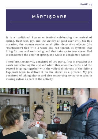 P A G E 0 9
M Ă R Ț I Ș O A R E
It is a traditional Romanian festival celebrating the arrival of
spring, freshness, joy, and the victory of good over evil). On this
occasion, the women receive small gifts, decorative objects (the
"mărţişoare") tied with a white and red thread, as symbols that
bring fortune and well-being, and that take up to two weeks. Red
is considered the color of spring, and white is considered winter.
Therefore, the activity consisted of two parts, first in creating the
cards and spinning the red and white thread on the cards, and the
second in going together with the volleyball players of the Stiinta
Explorari team to deliver it on the street as a present. My job
consisted of taking photos and also supporting my partner Alex in
making videos as part of the activity.
 