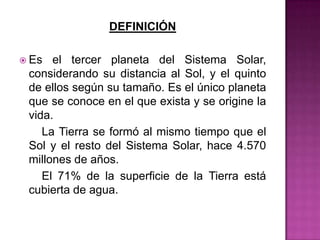 DEFINICIÓN

 Es  el tercer planeta del Sistema Solar,
 considerando su distancia al Sol, y el quinto
 de ellos según su tamaño. Es el único planeta
 que se conoce en el que exista y se origine la
 vida.
    La Tierra se formó al mismo tiempo que el
 Sol y el resto del Sistema Solar, hace 4.570
 millones de años.
    El 71% de la superficie de la Tierra está
 cubierta de agua.
 